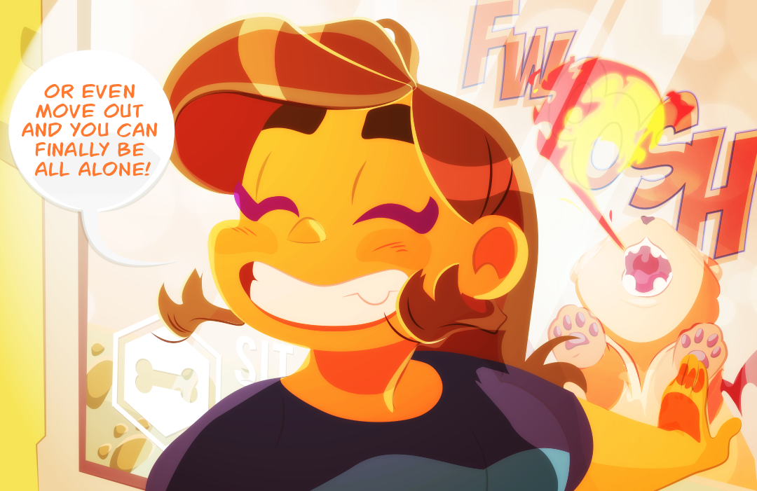 “Or even move out and you can finally be all alone.”, Gemini says while grinning with full teeth. The small manticore lets out a stream of fire at the window, brightening the world for just a moment. 