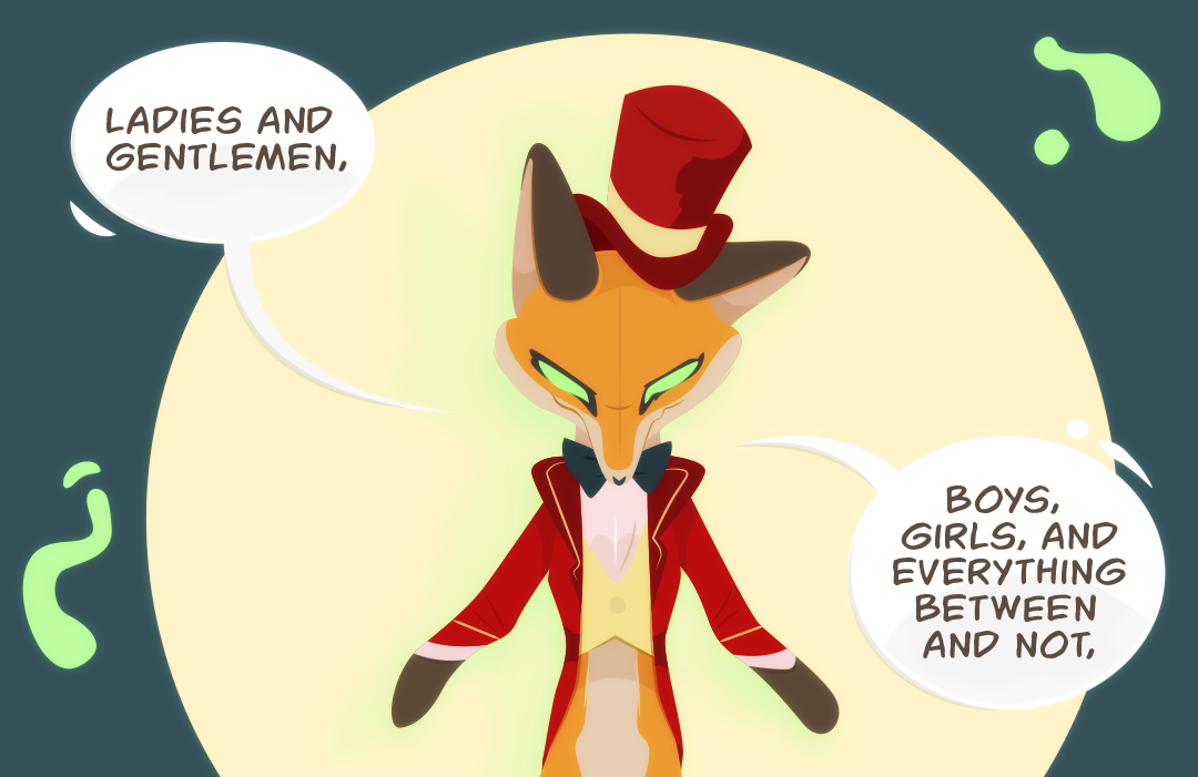 A headlight pierces through, spotlighting a fox dressed as a carnival ringmaster. "Ladies and Gentlemen.", it speaks. A green glow emanates from where eyes should be. "Boys and Girls, and Everything between and not.