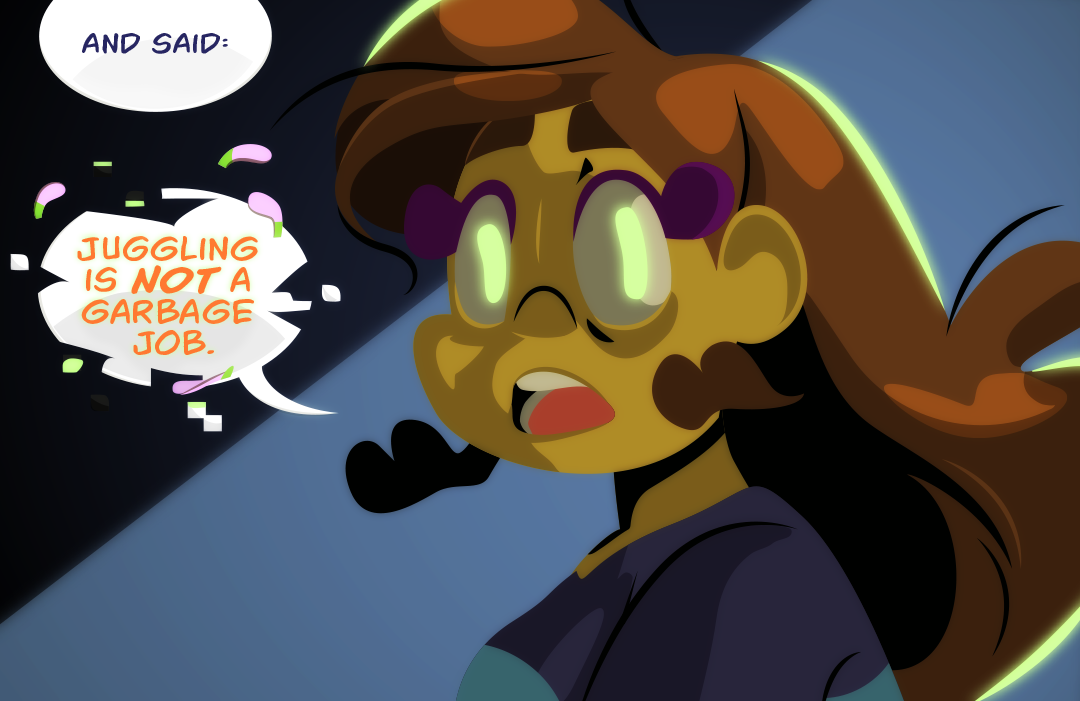 "You turned around..." - Veil continues to explain while the memory of last night unfolds. "and said:" Gemini's ouoils continue to glow, and a faint rim of ghoulish light pulses. Flower petals escape her lips as she coughs out, "Juggling is not a garbage job."