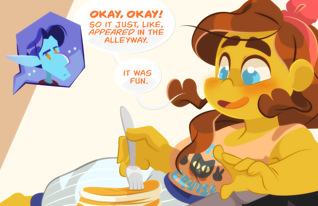 "Okay Okay!", Gemini laughs before taking a fork to her own breakfast. Veil frowns disapprovingly. "So it just like, appeared in the alleyway", Gemini continues. "It was fun."