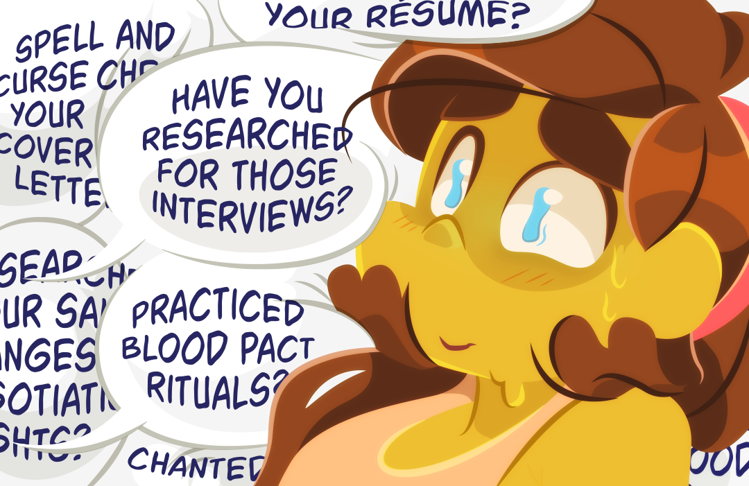 "Have you researched salary ranges and negotiation tactics? How about spell -and curse- checked your cover letters? What about multiple resumes? Practiced blood pact rituals?", Veil continues to add tasks and throw questions at Gemini, and she quickly becomes almost suffocated under the anxiety it induces. "Have you researched for those interviews?", Veil questions. 