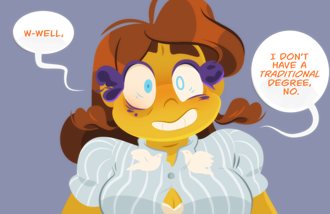 Gemini sits, disheveled. Her eye is red and irritated from loose mascara, and she wears a top that is unstained, but too tight. "Well," Gemini speaks nervously, "I don't have a traditional degree, no..."