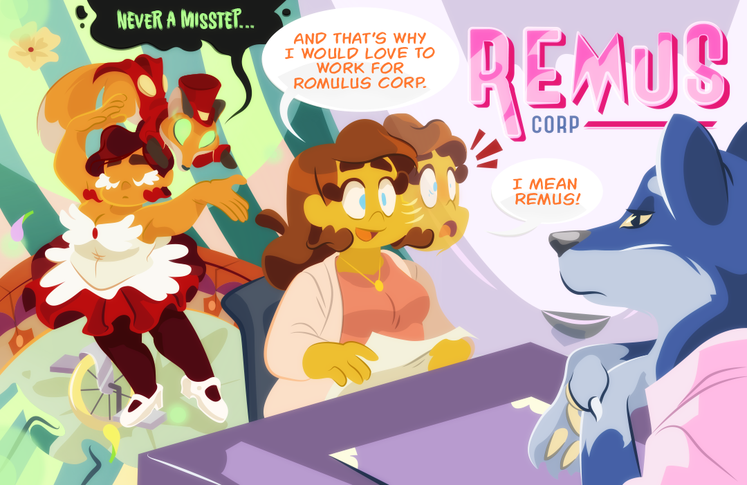 Gemini meets with another prospective employer who sits quietly as Gemini speaks. "and that's why I would love to work for Romulous Corp". Gemini pauses and looks to the large signage on her right. In big letters reads, Remus Corp. Realizing her error, Gemini announces, "Remus! I mean Remus Corp." as the interviewer folds thier arms and raises an eyebrow. Shown side-by-side to Gemini's social blunder, is Gemini in her circus outfit. Flowers fall onto the stage as Gemini bows and poses. The fox ringleader shouts, "Never a misstep"