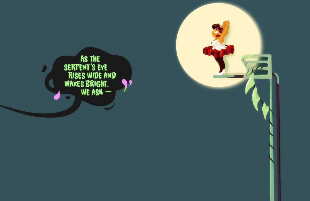 Circus Gemini stands on top of a large springboard several feet in the air. A spotlight follows her movements. The pair of ringleader rile the crowd stories below. They continue, "As the serpent's eye rises wide and waxes bright. We ask —"