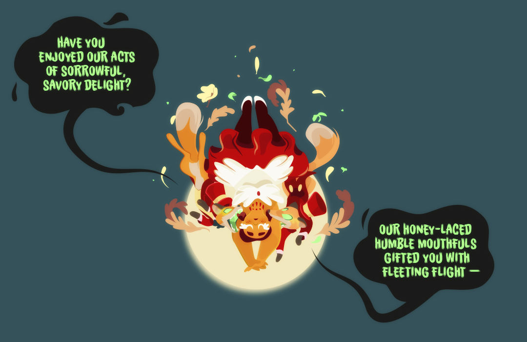 Gemini continues to fall and the ringleaders open their maws, their teeth close to her neck. The call to the crowd, "have you enjoyed our acts of sorrowful, savory delight? Our Honey-laced humble mouthfuls gifted you with fleeting flight —"