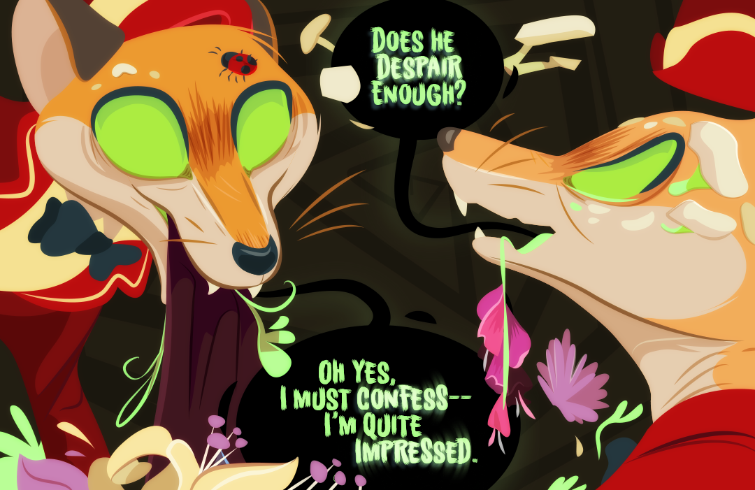 "Does he despair enough?" Barley gargles to Bay-lily, a trail of foxglove drips from her maw. "Oh yes, I must confess-- I'm quite impressed." Barley responds.