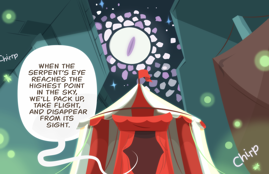 "When the serpent's eye reaches the highest point in the sky, we'll pack up, take flight, and disappear from its sight." A full shot of the outside of the circus tent with the eye above moving closer to a central position in the sky. Bugs outside chirp.