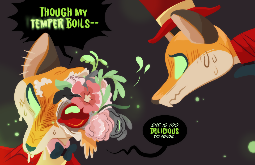 Barley turns her head, revealing that the blunt force of Gemini's attack has caused her skin to tear on one side. Brainy pink carnations and petals with sinewy leaves splay out from the opening around a wet, all-red eye. "Though my temper boils— she is too delicious to spoil." Barkey tells her sister of Gemini.